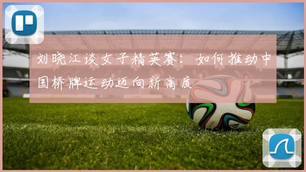 刘晓江谈女子精英赛：如何推动中国桥牌运动迈向新高度