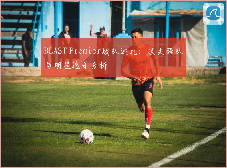 BLAST Premier战队巡礼：顶尖强队与明星选手分析