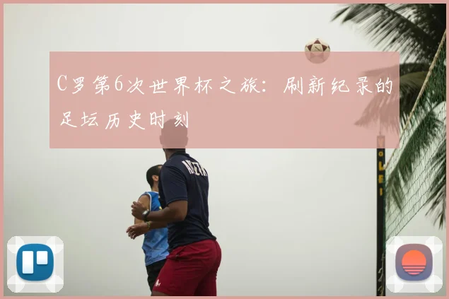 C罗第6次世界杯之旅:刷新纪录的足坛历史时刻
