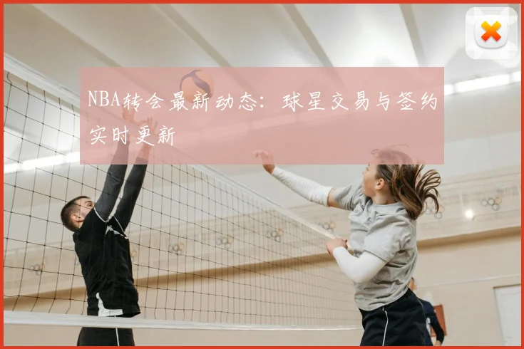 NBA转会最新动态:球星交易与签约实时更新