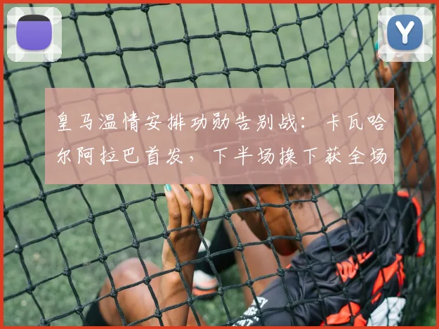皇马温情安排功勋告别战：卡瓦哈尔阿拉巴首发，下半场换下获全场致敬