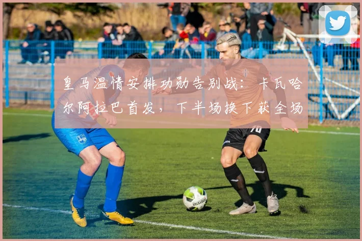 皇马温情安排功勋告别战：卡瓦哈尔阿拉巴首发，下半场换下获全场致敬