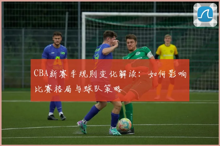 CBA新赛季规则变化解读：如何影响比赛格局与球队策略