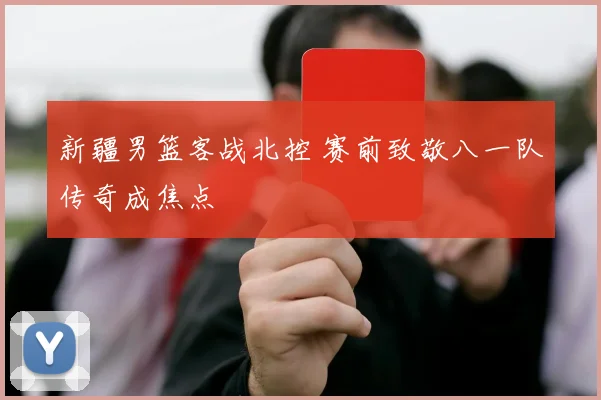 新疆男篮客战北控 赛前致敬八一队传奇成焦点