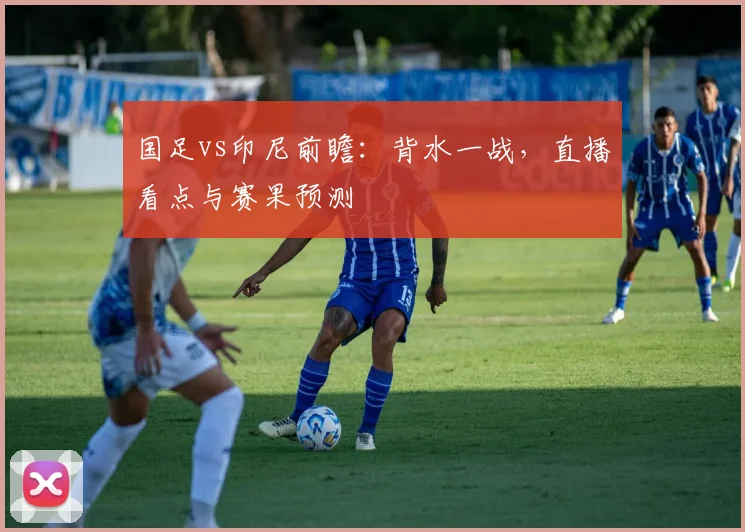 国足vs印尼前瞻:背水一战,直播看点与赛果预测