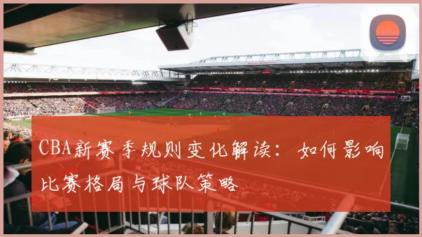 CBA新赛季规则变化解读：如何影响比赛格局与球队策略